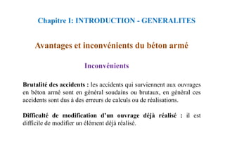 Inconvénients
Avantages et inconvénients du béton armé
Chapitre I: INTRODUCTION - GENERALITES
Brutalité des accidents : les accidents qui surviennent aux ouvrages
en béton armé sont en général soudains ou brutaux, en général ces
accidents sont dus à des erreurs de calculs ou de réalisations.
Difficulté de modification d’un ouvrage déjà réalisé : il est
difficile de modifier un élément déjà réalisé.
 