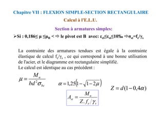 La contrainte des armatures tendues est égale à la contrainte
élastique de calcul fe/γs , ce qui correspond à une bonne utilisation
Calcul à l'E.L.U.
Section à armatures simples:
Chapitre VII : FLEXION SIMPLE-SECTION RECTANGULAIRE
Si : 0,186≤ ≤ R < le pivot est B avec: εel≤εst≤10‰ σst=fe/γs
élastique de calcul fe/γs , ce qui correspond à une bonne utilisation
de l'acier, et le diagramme est rectangulaire simplifié.
Le calcul est identique au cas précédent :
bc
u
bd
M
σ
µ 2
=
( )
µ
α 2
1
1
25
,
1 −
−
=
)
4
,
0
1
( α
−
= d
Z
s
e
u
st
f
Z
M
A
γ
.
=
 