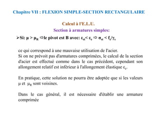 Si: > R le pivot est B avec: εst< εe σst < fe/γs
ce qui correspond à une mauvaise utilisation de I'acier.
Si on ne prévoit pas d'armatures comprimées, le calcul de la section
Calcul à l'E.L.U.
Section à armatures simples:
Chapitre VII : FLEXION SIMPLE-SECTION RECTANGULAIRE
Si on ne prévoit pas d'armatures comprimées, le calcul de la section
d'acier est effectué comme dans le cas précédent, cependant son
allongement relatif est inférieur à l'allongement élastique εe.
En pratique, cette solution ne pourra être adoptée que si les valeurs
et R sont voisines.
Dans le cas général, il est nécessaire d'établir une armature
comprimée
 