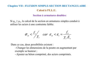 Calcul à l'E.L.U.
Section à armatures doubles:
Si u ≥ 1, le calcul de la section en armatures simples conduit à
utiliser les aciers à une contrainte faible:
Chapitre VII : FLEXION SIMPLE-SECTION RECTANGULAIRE
e
e
f
car
f
ε
ε
σ =
<
<
Dans ce cas, deux possibilités existent :
- Changer les dimensions de la poutre en augmentant par
exemple sa hauteur ;
- Ajouter au béton comprimé, des aciers comprimés.
s
s
e
st
s
e
st
E
f
car
f
.
1
γ
ε
ε
γ
σ =
<
<
 