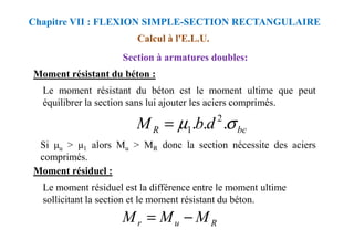 Moment résistant du béton :
Le moment résistant du béton est le moment ultime que peut
équilibrer la section sans lui ajouter les aciers comprimés.
Calcul à l'E.L.U.
Section à armatures doubles:
Chapitre VII : FLEXION SIMPLE-SECTION RECTANGULAIRE
bc
R d
b
M σ
µ .
.
. 2
1
=
Si u > 1 alors Mu > MR donc la section nécessite des aciers
comprimés.
Moment résiduel :
Le moment résiduel est la différence entre le moment ultime
sollicitant la section et le moment résistant du béton.
bc
R d
b
M σ
µ .
.
.
1
=
R
u
r M
M
M −
=
 