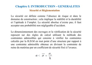 Sécurité et Réglementation
La sécurité est définie comme l’absence de risque et dans le
domaine de construction ; cela implique la stabilité et la durabilité
et l’aptitude à l’emploi. La sécurité absolue n’existe pas; il faut
accepter une probabilité non négligeable d’accident.
Le dimensionnement des ouvrages et la vérification de la sécurité
Chapitre I: INTRODUCTION - GENERALITES
Le dimensionnement des ouvrages et la vérification de la sécurité
reposent sur des règles de calcul utilisant la méthode des
contraintes admissibles qui consiste à vérifier les contraintes
calculés par la R.D.M en tout point d’une structure par rapport à
une contrainte admissible obtenue en divisant la contrainte de
ruine du matériau par un coefficient de sécurité fixé à l’avance.
 