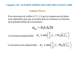 Calcul à l’E.L.S.
Il est nécessaire de vérifier à l' E .L.S que la compression du béton
reste admissible ainsi que la traction dans les armatures en fonction
de la préjudiciabilité de la fissuration :
Chapitre VII : FLEXION SIMPLE-SECTION RECTANGULAIRE
σbc = 0,6.fc28
σbc = 0,6.fc28
La fissuration préjudiciable:
La fissuration très préjudiciable:






≤ 28
.
110
;
3
2
min t
e
st f
f η
σ






≤ 28
.
90
;
2
1
min t
e
st f
f η
σ
 