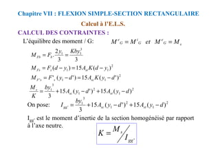Calcul à l’E.L.S.
CALCUL DES CONTRAINTES :
Chapitre VII : FLEXION SIMPLE-SECTION RECTANGULAIRE
L’équilibre des moment / G: s
G
e
G
i
G
e
M
M
et
M
M =
=
2
2
1
1
3
1
1
)
'
(
15
)
'
(
'
)
(
15
)
(
3
3
2
.
d
y
K
A
d
y
F
M
y
d
K
A
y
d
F
M
Kby
y
F
M
st
s
Fs
b
Fb
−
=
−
=
−
=
−
=
=
=
2
1
1
' )
'
(
15
)
'
(
' d
y
K
A
d
y
F
M sc
s
s
F −
=
−
=
2
1
2
1
3
1
)
(
15
)
'
(
15
3
d
y
A
d
y
A
by
K
M
st
sc
s
−
+
−
+
=
2
1
2
1
3
1
' )
(
15
)
'
(
15
3
d
y
A
d
y
A
by
I st
sc
gg −
+
−
+
=
On pose:
Igg’ est le moment d’inertie de la section homogénéisé par rapport
à l’axe neutre.
'
gg
s
I
M
K =
 