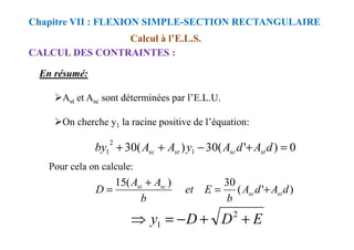 Calcul à l’E.L.S.
CALCUL DES CONTRAINTES :
Chapitre VII : FLEXION SIMPLE-SECTION RECTANGULAIRE
En résumé:
Ast et Asc sont déterminées par l’E.L.U.
On cherche y1 la racine positive de l’équation:
On cherche y1 la racine positive de l’équation:
0
)
'
(
30
)
(
30 1
2
1 =
+
−
+
+ d
A
d
A
y
A
A
by st
sc
st
sc
Pour cela on calcule:
)
'
(
30
)
(
15
d
A
d
A
b
E
et
b
A
A
D st
sc
sc
st
+
=
+
=
E
D
D
y +
+
−
=
⇒ 2
1
 