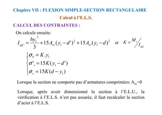 Calcul à l’E.L.S.
CALCUL DES CONTRAINTES :
Chapitre VII : FLEXION SIMPLE-SECTION RECTANGULAIRE
On calcule ensuite:
2
1
2
1
3
1
' )
(
15
)
'
(
15
3
d
y
A
d
y
A
by
I st
sc
gg −
+
−
+
=
'
gg
s
I
M
K =
et

 = . 1
y
K
b
σ
Lorsque, après avoir dimensionné la section à l’E.L.U., la
vérification à l’E.L.S. n’est pas assurée, il faut recalculer la section
d’acier à l’E.L.S.





−
=
−
=
=
)
(
15
)
'
(
15
'
.
1
1
1
y
d
K
d
y
K
y
K
s
s
b
σ
σ
σ
Lorsque la section ne comporte pas d’armatures comprimées: Asc=0
 