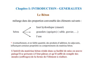 Chapitre I: INTRODUCTION - GENERALITES
Le Béton
mélange dans des proportion convenable des éléments suivants :
+ éventuellement, et en faible quantité, des produits d’addition, les adjuvants,
influençant certaines propriétés ou comportements du matériau béton.
L’intérêt du matériau béton réside dans sa facilité de mise en œuvre
puisqu’il se présente à l’état pâteux et qu’il suffit de remplir des
moules (coffrages) de la forme de l’élément à réaliser.
 