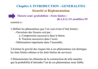 Théorie semi -probabiliste - Etats limites :
(B.A.E.L) 91 modifiées 99
consiste a :
1-Définir les phénomènes que l’on veut éviter (l’état limite) :
- Ouverture des fissures soit par :
a- Compression successive dans le béton.
Sécurité et Réglementation
Chapitre I: INTRODUCTION - GENERALITES
a- Compression successive dans le béton.
b- Traction successive dans l’acier.
- Déformation importante dans l’ensemble.
2-Estimer la gravité des risques liés à ces phénomènes (on distingue
les états limites ultimes et les états limites de services).
3-Dimensionner les éléments de la construction de telle manière
que la probabilité d’atteindre l’un de ces phénomènes reste faible.
 