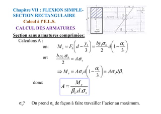 Calculons A :
Section sans armatures comprimées:
Calcul à l’E.L.S.
CALCUL DES ARMATURES
Chapitre VII : FLEXION SIMPLE-
SECTION RECTANGULAIRE






−
=






−
=
3
1
2
3
1
1
1 α
σ
d
by
y
d
F
M b
b
s
or: b
A
y
b
σ
σ
.
.
. 1
=
on:
or:
s
b
A
y
b
σ
σ
.
2
.
. 1
=
1
1
3
1 β
σ
α
σ d
A
d
A
M s
s
s =






−
=
⇒
donc:
s
s
d
M
A
σ
β .
.
1
=
σs? On prend σs de façon à faire travailler l’acier au maximum.
 