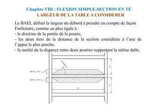 LARGEUR DE LA TABLE A CONSIDERER
Le BAEL définit la largeur du débord à prendre en compte de façon
Forfaitaire, comme au plus égale à :
- le dixième de la portée de la poutre,
- les deux tiers de la distance de la section considérée à l’axe de
l’appui le plus proche,
- la moitié de la distance entre deux poutres supportant la même dalle.
Chapitre VIII : FLEXION SIMPLE-SECTION EN TÉ
 