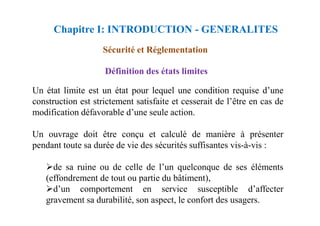 Définition des états limites
Un état limite est un état pour lequel une condition requise d’une
construction est strictement satisfaite et cesserait de l’être en cas de
modification défavorable d’une seule action.
Sécurité et Réglementation
Chapitre I: INTRODUCTION - GENERALITES
modification défavorable d’une seule action.
Un ouvrage doit être conçu et calculé de manière à présenter
pendant toute sa durée de vie des sécurités suffisantes vis-à-vis :
de sa ruine ou de celle de l’un quelconque de ses éléments
(effondrement de tout ou partie du bâtiment),
d’un comportement en service susceptible d’affecter
gravement sa durabilité, son aspect, le confort des usagers.
 