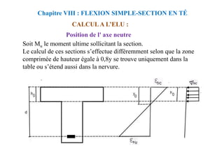 CALCUL A L’ELU :
Position de l' axe neutre
Soit Mu le moment ultime sollicitant la section.
Le calcul de ces sections s’effectue différemment selon que la zone
comprimée de hauteur égale à 0,8y se trouve uniquement dans la
table ou s’étend aussi dans la nervure.
Chapitre VIII : FLEXION SIMPLE-SECTION EN TÉ
 