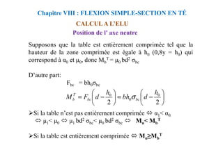 Supposons que la table est entièrement comprimée tel que la
hauteur de la zone comprimée est égale à h0 (0,8y = h0) qui
correspond à α0 et 0, donc Mb
T = 0 bd2 σbc
D’autre part:
Chapitre VIII : FLEXION SIMPLE-SECTION EN TÉ
CALCUL A L’ELU
Position de l' axe neutre
Fbc = bh0σbc
Si la table n’est pas entièrement comprimée α1< α0
1< 0 1 bd2 σbc< 0 bd2 σbc Mu< Mb
T
Si la table est entièrement comprimée Mu≥Mb
T






−
=






−
=
2
2
0
0
0 h
d
bh
h
d
F
M bc
bc
T
b σ
 