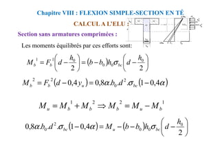 CALCUL A L’ELU :
Section sans armatures comprimées :
Chapitre VIII : FLEXION SIMPLE-SECTION EN TÉ
Les moments équilibrés par ces efforts sont:
( ) 





−
−
=






−
=
2
2
0
0
0
0
1
1 h
d
h
b
b
h
d
F
M bc
b
b σ
( ) ( )
α
σ
α
2
2
−
=
−
= ( ) ( )
α
σ
α 4
,
0
1
.
.
.
8
,
0
4
,
0 2
0
2
2
−
=
−
= bc
u
b
b d
b
y
d
F
M
1
2
2
1
b
u
b
b
b
u M
M
M
M
M
M −
=
⇒
+
=
( ) ( ) 





−
−
−
=
−
2
4
,
0
1
.
.
.
8
,
0 0
0
0
2
0
h
d
h
b
b
M
d
b bc
u
bc σ
α
σ
α
 