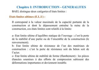 BAEL distingue deux catégories d’états limites :
Etats limites ultimes (E.L.U) :
Il correspond à la valeur maximale de la capacité portante de la
construction et dont le dépassement entraîne la ruine de la
construction, ces états limites sont relatifs à la limite:
a- Etat limite ultime d’équilibre statique de l’ouvrage : c’est la perte
Chapitre I: INTRODUCTION - GENERALITES
a- Etat limite ultime d’équilibre statique de l’ouvrage : c’est la perte
de la stabilité d’une partie ou de l’ensemble de la construction (le
renversement).
b- Etat limite ultime de résistance de l’un des matériaux de
construction : c’est la perte de résistance soit du béton soit de
l’acier.
c- Etat limite ultime de stabilité de forme (flambement) : les pièces
élancées soumises à des efforts de compression subissent des
déformations importantes et deviennent instable.
 