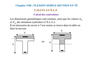 CALCUL A L'E.L.S
Calcul des contraintes
Les dimensions géométriques sont connues, ainsi que les valeurs Ast
et A’sc des armatures (calculées à l’E.L.U.).
Il est nécessaire de savoir si l’axe neutre se trouve dans la table ou
dans la nervure.
Chapitre VIII : FLEXION SIMPLE-SECTION EN TÉ
ou
 