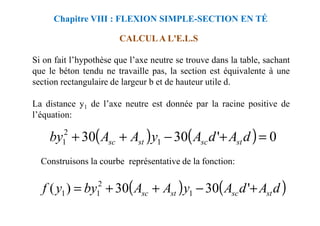 Si on fait l’hypothèse que l’axe neutre se trouve dans la table, sachant
que le béton tendu ne travaille pas, la section est équivalente à une
section rectangulaire de largeur b et de hauteur utile d.
La distance y1 de l’axe neutre est donnée par la racine positive de
l’équation:
CALCUL A L'E.L.S
Chapitre VIII : FLEXION SIMPLE-SECTION EN TÉ
l’équation:
Construisons la courbe représentative de la fonction:
( ) ( ) 0
'
30
30 1
2
1 =
+
−
+
+ d
A
d
A
y
A
A
by st
sc
st
sc
( ) ( )
d
A
d
A
y
A
A
by
y
f st
sc
st
sc +
−
+
+
= '
30
30
)
( 1
2
1
1
 