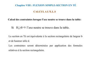 Calcul des contraintes lorsque l’axe neutre se trouve dans la table:
CALCUL A L'E.L.S
Chapitre VIII : FLEXION SIMPLE-SECTION EN TÉ
Si H1≥0 l’axe neutre se trouve dans la table.
La section en Té est équivalente à la section rectangulaire de largeur b
et de hauteur utile d.
Les contraintes seront déterminées par application des formules
relatives à la section rectangulaire.
 