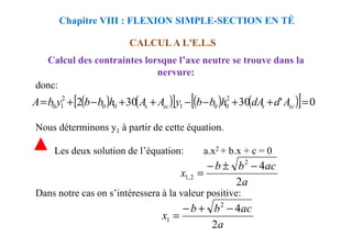 donc:
Nous déterminons y à partir de cette équation.
Chapitre VIII : FLEXION SIMPLE-SECTION EN TÉ
CALCUL A L'E.L.S
Calcul des contraintes lorsque l’axe neutre se trouve dans la
nervure:
( ) ( )
[ ] ( ) ( )
[ ] 0
'
30
30
2 2
0
0
1
0
0
2
1
0 =
+
+
−
−
+
+
−
+
= sc
s
sc
s A
d
dA
h
b
b
y
A
A
h
b
b
y
b
A
Nous déterminons y1 à partir de cette équation.
Les deux solution de l’équation: a.x2 + b.x + c = 0
Dans notre cas on s’intéressera à la valeur positive:
a
ac
b
b
x
2
4
2
2
,
1
−
±
−
=
a
ac
b
b
x
2
4
2
1
−
+
−
=
 
