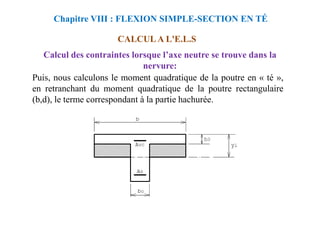 Puis, nous calculons le moment quadratique de la poutre en « té »,
en retranchant du moment quadratique de la poutre rectangulaire
(b,d), le terme correspondant à la partie hachurée.
Chapitre VIII : FLEXION SIMPLE-SECTION EN TÉ
CALCUL A L'E.L.S
Calcul des contraintes lorsque l’axe neutre se trouve dans la
nervure:
 