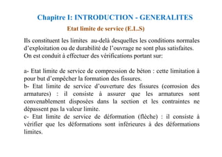 Etat limite de service (E.L.S)
Ils constituent les limites au-delà desquelles les conditions normales
d’exploitation ou de durabilité de l’ouvrage ne sont plus satisfaites.
On est conduit à effectuer des vérifications portant sur:
a- Etat limite de service de compression de béton : cette limitation à
pour but d’empêcher la formation des fissures.
Chapitre I: INTRODUCTION - GENERALITES
pour but d’empêcher la formation des fissures.
b- Etat limite de service d’ouverture des fissures (corrosion des
armatures) : il consiste à assurer que les armatures sont
convenablement disposées dans la section et les contraintes ne
dépassent pas la valeur limite.
c- Etat limite de service de déformation (flèche) : il consiste à
vérifier que les déformations sont inférieures à des déformations
limites.
 
