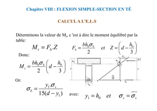 Déterminons la valeur de Mt, c 'est à dire le moment équilibré par la
table:
Donc:
CALCUL A L'E.L.S
Chapitre VIII : FLEXION SIMPLE-SECTION EN TÉ
Z
F
M b
t .
= 





−
=
=
3
2
0
0 h
d
Z
et
bh
F b
b
σ
Donc:






−
=
3
2
0
0 h
d
bh
M b
t
σ
Or:
avec:
)
(
15
.
1
1
y
d
y s
b
−
=
σ
σ
s
s
et
h
y σ
σ =
= 0
1
 