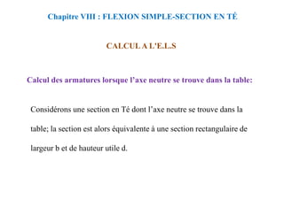 Calcul des armatures lorsque l’axe neutre se trouve dans la table:
CALCUL A L'E.L.S
Chapitre VIII : FLEXION SIMPLE-SECTION EN TÉ
Considérons une section en Té dont l’axe neutre se trouve dans la
table; la section est alors équivalente à une section rectangulaire de
largeur b et de hauteur utile d.
 