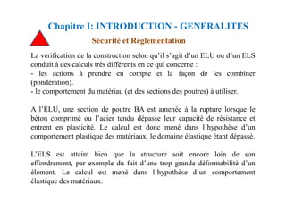 La vérification de la construction selon qu’il s’agit d’un ELU ou d’un ELS
conduit à des calculs très différents en ce qui concerne :
- les actions à prendre en compte et la façon de les combiner
(pondération).
- le comportement du matériau (et des sections des poutres) à utiliser.
Sécurité et Réglementation
Chapitre I: INTRODUCTION - GENERALITES
A l’ELU, une section de poutre BA est amenée à la rupture lorsque le
béton comprimé ou l’acier tendu dépasse leur capacité de résistance et
entrent en plasticité. Le calcul est donc mené dans l’hypothèse d’un
comportement plastique des matériaux, le domaine élastique étant dépassé.
L’ELS est atteint bien que la structure soit encore loin de son
effondrement, par exemple du fait d’une trop grande déformabilité d’un
élément. Le calcul est mené dans l’hypothèse d’un comportement
élastique des matériaux.
 