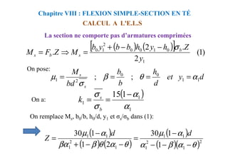 CALCUL A L'E.L.S
Chapitre VIII : FLEXION SIMPLE-SECTION EN TÉ
La section ne comporte pas d’armatures comprimées
( ) ( )
[ ] )
1
(
2
.
2
.
1
0
1
0
0
2
1
0
y
Z
h
y
h
b
b
y
b
M
Z
F
M b
s
b
s
σ
−
−
+
=
⇒
=
On pose:
d
y
et
d
h
b
b
bd
Ms
1
1
0
0
2
1 ;
; α
θ
β
σ
µ =
=
=
=
On a:
d
y
et
d
b
bd s
1
1
2
1 ;
; α
θ
β
σ
µ =
=
=
=
( )
1
1
1
1
15
α
α
σ
σ −
=
=
b
s
k
( )
( ) ( )
( )
( )( )2
1
2
1
1
1
1
2
1
1
1
1
1
30
2
1
1
30
θ
α
β
α
α
µ
θ
α
θ
β
βα
α
µ
−
−
−
−
=
−
−
+
−
=
d
d
Z
On remplace Ms, b0/b, h0/d, y1 et σs/σb dans (1):
 