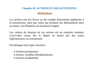 Chapitre II: ACTIONS ET SOLLICITATIONS
Définitions
Les actions sont des forces ou des couples directement appliquées à
la construction, ainsi que celles qui résultent des déformations dues
au retrait, à la dilatation, au tassement d’appui.
Les valeurs de chacune de ces actions ont un caractère nominal,
Les valeurs de chacune de ces actions ont un caractère nominal,
c’est-à-dire connu dès le départ ou donné par des textes
réglementaires ou contractuels.
On distingue trois types d'actions :
Actions permanentes.
Actions variables (d'exploitations).
Actions accidentelles.
 