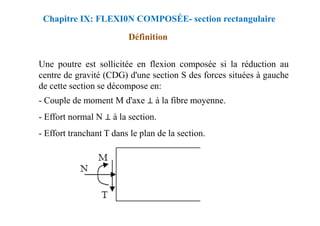 Une poutre est sollicitée en flexion composée si la réduction au
centre de gravité (CDG) d'une section S des forces situées à gauche
de cette section se décompose en:
- Couple de moment M d'axe ⊥ à la fibre moyenne.
- Effort normal N ⊥ à la section.
Chapitre IX: FLEXI0N COMPOSÉE- section rectangulaire
Définition
⊥
- Effort normal N ⊥ à la section.
- Effort tranchant T dans le plan de la section.
 