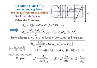 FLEXI0N COMPOSÉE-
section rectangulaire
Section entièrement comprimée
Etat Limite de Service
( ) ( )
( ) ( ) ( )
'
2
'
'
'
2
'
2
'
'
1
,
1
2
2
,
1
,
,
2
,
d
h
A
d
u
bh
M
d
h
F
d
u
F
M
S
b
b
i
a
s
b
i
a
−
+
−
+
=
⇒
−
+
−
=
σ
σ
σ
Calcul des Armatures
On pose:
En remplaçant u2, σ’s,1 et d’ en fonction de σb,1, σb,2 et δ1, on aura:
2
1
,
1
2
, S
i
a
( ) ( )
[ ]
( )
[ ]( ) )
1
(
0
2
1
1
'
15
3
1
3
2
6
²
1
2
,
1
1
,
1
1
2
,
1
1
,
1
,
=
−
+
−
−
−
+
−
−
δ
σ
δ
σ
δ
σ
δ
σ
δ
b
b
b
b
i
a
h
A
bh
M
1
,
2
,
1
1
1
,
,
1
100
'
'
;
²
'
b
b
b
i
a
et
bh
A
bh
M
σ
σ
λ
ρ
σ
µ =
=
=
( )
[ ]
( )
1
2
,
1
,
1
,
1
, 15 δ
σ
σ
σ
σ b
b
b
S −
−
=
( )
( ) 







+
+
=
1
,
2
,
1
,
2
,
2
3
2
b
b
b
b
h
u
σ
σ
σ
σ
 