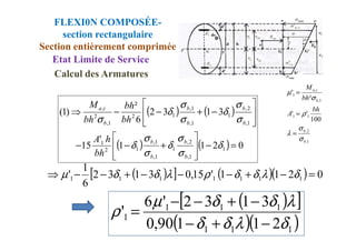 FLEXI0N COMPOSÉE-
section rectangulaire
Section entièrement comprimée
Etat Limite de Service
( ) ( )
3
1
3
2
6
²
)
1
(
1
,
2
,
1
1
,
1
,
1
2
1
,
2
,








−
+
−
−
⇒
σ
σ
δ
σ
σ
δ
σ b
b
b
b
b
i
a
bh
bh
bh
M
1
1
1
,
,
1
100
'
'
²
'
b
i
a
bh
A
bh
M
σ
ρ
σ
µ
=
=
Calcul des Armatures
( )
[ ] ( )( ) 0
2
1
1
'
15
,
0
3
1
3
2
6
1
' 1
1
1
1
1
1
1 =
−
+
−
−
−
+
−
−
⇒ δ
λ
δ
δ
ρ
λ
δ
δ
µ
( )
[ ]
( )( )
1
1
1
1
1
1
1
2
1
1
90
,
0
3
1
3
2
'
6
'
δ
λ
δ
δ
λ
δ
δ
µ
ρ
−
+
−
−
+
−
−
=
( ) ( ) 0
2
1
1
'
15 1
1
,
2
,
1
1
,
1
,
1
2
1
1
,
1
,
1
,
=
−








+
−
−




δ
σ
σ
δ
σ
σ
δ
b
b
b
b
b
b
b
bh
h
A 1
,
2
,
b
b
σ
σ
λ =
 