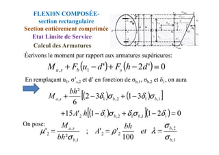 En remplaçant u , σ’ et d’ en fonction de σ , σ et δ , on aura
Écrivons le moment par rapport aux armatures supérieures:
( ) ( ) 0
'
2
'
1
, =
−
+
−
+ d
h
F
d
u
F
M s
b
s
a
FLEXI0N COMPOSÉE-
section rectangulaire
Section entièrement comprimée
Etat Limite de Service
Calcul des Armatures
En remplaçant u1, σ’s,2 et d’ en fonction de σb,1, σb,2 et δ1, on aura
( ) ( )
[ ]
( )
[ ]( ) 0
2
1
1
'
15
3
1
3
2
6
²
1
1
,
1
2
,
1
2
1
,
1
2
,
1
,
=
−
+
−
+
−
+
−
+
δ
σ
δ
σ
δ
σ
δ
σ
δ
b
b
b
b
s
a
h
A
bh
M
1
,
2
,
2
2
1
,
,
2
100
'
'
;
²
'
b
b
b
s
a
et
bh
A
bh
M
σ
σ
λ
ρ
σ
µ =
=
=
On pose:
 