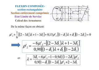 De la même façon on obtient:
( )
[ ] ( )
[ ]( ) 0
2
1
1
'
15
,
0
3
1
3
2
1
' 1
1
1
2
1
1
2 =
−
+
−
+
−
+
−
+ δ
δ
λ
δ
ρ
δ
λ
δ
µ
FLEXI0N COMPOSÉE-
section rectangulaire
Section entièrement comprimée
Etat Limite de Service
Calcul des Armatures
( )
[ ] ( )
[ ]( ) 0
2
1
1
'
15
,
0
3
1
3
2
6
' 1
1
1
2
1
1
2 =
−
+
−
+
−
+
−
+ δ
δ
λ
δ
ρ
δ
λ
δ
µ
( )
[ ]
( )
[ ]( )
1
1
1
1
1
2
2
2
1
1
90
,
0
3
1
3
2
'
6
'
δ
δ
λ
δ
δ
λ
δ
µ
ρ
−
+
−
−
+
−
−
−
=
( )
( )( ) 1
2
1
1
2
1
1
2
1
3
2
'
2
1
1
9
,
0
'
2
1
9
,
0
1
'
6
3
δ
ρ
δ
δ
ρ
δ
δ
µ
δ
λ
−
+
−
−
−
−
−
−
=
et:
 