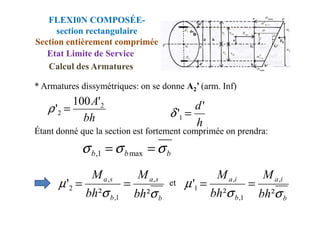 * Armatures dissymétriques: on se donne A2’ (arm. Inf)
bh
A 2
2
'
100
' =
ρ d'
' =
δ
FLEXI0N COMPOSÉE-
section rectangulaire
Section entièrement comprimée
Etat Limite de Service
Calcul des Armatures
Étant donné que la section est fortement comprimée on prendra:
et
bh
2
' =
ρ
h
'1 =
δ
b
b
b σ
σ
σ =
= max
1
,
b
s
a
b
s
a
bh
M
bh
M
σ
σ
µ
²
²
' ,
1
,
,
2 =
=
b
i
a
b
i
a
bh
M
bh
M
σ
σ
µ
²
²
' ,
1
,
,
1 =
=
 