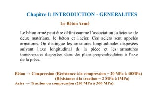 Le Béton Armé
Le béton armé peut être défini comme l’association judicieuse de
deux matériaux, le béton et l’acier. Ces aciers sont appelés
armatures. On distingue les armatures longitudinales disposées
suivant l’axe longitudinal de la pièce et les armatures
transversales disposées dans des plans perpendiculaires à l’axe
Chapitre I: INTRODUCTION - GENERALITES
transversales disposées dans des plans perpendiculaires à l’axe
de la pièce.
Béton → Compression (Résistance à la compression = 20 MPa à 40MPa)
(Résistance à la traction = 2 MPa à 4MPa)
Acier → Traction ou compression (200 MPa à 500 MPa)
 