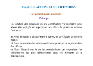Les combinaisons d'actions
Principe
En fonction des situations qu’une construction va connaître, nous
allons être obligés de superposer les effets de plusieurs actions.
Pour cela :
Chapitre II: ACTIONS ET SOLLICITATIONS
a) Nous affectons à chaque type d’action, un coefficient de sécurité
partiel.
b) Nous combinons les actions obtenues (principe de superposition
des effets)
c) Nous déterminons la ou les combinaisons qui engendrent les
sollicitations les plus défavorables dans les éléments de la
construction.
 
