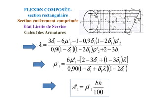 ( )
( )( ) 1
2
1
1
2
1
1
2
1
3
2
'
2
1
1
9
,
0
'
2
1
9
,
0
1
'
6
3
δ
ρ
δ
δ
ρ
δ
δ
µ
δ
λ
−
+
−
−
−
−
−
−
=
FLEXI0N COMPOSÉE-
section rectangulaire
Section entièrement comprimée
Etat Limite de Service
Calcul des Armatures
( )
[ ]
( )( )
1
1
1
1
1
1
1
2
1
1
90
,
0
3
1
3
2
'
6
'
δ
λ
δ
δ
λ
δ
δ
µ
ρ
−
+
−
−
+
−
−
=
100
'
' 1
1
bh
A ρ
=
 