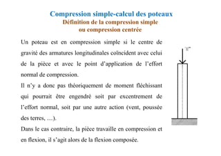 Compression simple-calcul des poteaux
Définition de la compression simple
ou compression centrée
Un poteau est en compression simple si le centre de
gravité des armatures longitudinales coïncident avec celui
de la pièce et avec le point d’application de l’effort
normal de compression.
Il n’y a donc pas théoriquement de moment fléchissant
qui pourrait être engendré soit par excentrement de
l’effort normal, soit par une autre action (vent, poussée
des terres, …).
Dans le cas contraire, la pièce travaille en compression et
en flexion, il s’agit alors de la flexion composée.
 