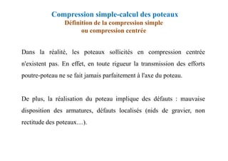 Compression simple-calcul des poteaux
Définition de la compression simple
ou compression centrée
Dans la réalité, les poteaux sollicités en compression centrée
n'existent pas. En effet, en toute rigueur la transmission des efforts
poutre-poteau ne se fait jamais parfaitement à l'axe du poteau.
De plus, la réalisation du poteau implique des défauts : mauvaise
disposition des armatures, défauts localisés (nids de gravier, non
rectitude des poteaux…).
 