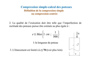 2. La qualité de l’exécution doit être telle que l’imperfection de
rectitude des poteaux puisse être estimée au plus égale à :
Définition de la compression simple
ou compression centrée


≤
1
;
1 cm
Max
e
Compression simple-calcul des poteaux
l: la longueur du poteau
3. L'élancement est limité à λ ≤ 70 (voir plus loin)






≤
500
1
;
1 cm
Max
e
 