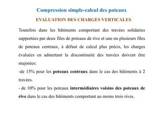 EVALUATION DES CHARGES VERTICALES
Toutefois dans les bâtiments comportant des travées solidaires
supportées par deux files de poteaux de rive et une ou plusieurs files
de poteaux centraux, à défaut de calcul plus précis, les charges
évaluées en admettant la discontinuité des travées doivent être
Compression simple-calcul des poteaux
évaluées en admettant la discontinuité des travées doivent être
majorées:
-de 15% pour les poteaux centraux dans le cas des bâtiments à 2
travées.
- de 10% pour les poteaux intermédiaires voisins des poteaux de
rive dans le cas des bâtiments comportant au moins trois rives.
 