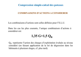 COMBINAISONS D'ACTIONS A CONSIDERER
Les combinaisons d’actions sont celles définies pour l’E.L.U.
Dans les cas les plus courants, l’unique combinaison d’actions à
Compression simple-calcul des poteaux
QB: représente l’action des charges d’exploitation évaluée au niveau
considéré (en faisant application de la loi de dégression dans les
bâtiments à plusieurs étages, cf. plus tard).
Dans les cas les plus courants, l’unique combinaison d’actions à
considérer est:
1,35 G+1,5 QB
 