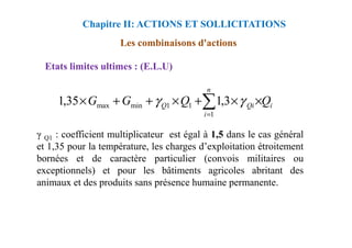 Etats limites ultimes : (E.L.U)
Les combinaisons d'actions
Chapitre II: ACTIONS ET SOLLICITATIONS
i
Qi
n
i
Q Q
Q
G
G ×
×
+
×
+
+
× ∑
=1
1
1
min
max 3
,
1
35
,
1 γ
γ
γ Q1 : coefficient multiplicateur est égal à 1,5 dans le cas général
et 1,35 pour la température, les charges d’exploitation étroitement
bornées et de caractère particulier (convois militaires ou
exceptionnels) et pour les bâtiments agricoles abritant des
animaux et des produits sans présence humaine permanente.
 