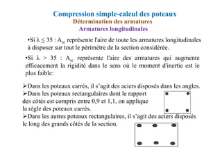 •Si λ > 35 : Asc représente l'aire des armatures qui augmente
efficacement la rigidité dans le sens où le moment d'inertie est le
plus faible:
Compression simple-calcul des poteaux
Détermination des armatures
Armatures longitudinales
•Si λ ≤ 35 : Asc représente l'aire de toute les armatures longitudinales
à disposer sur tout le périmètre de la section considérée.
Dans les poteaux carrés, il s’agit des aciers disposés dans les angles.
Dans les poteaux rectangulaires dont le rapport
des côtés est compris entre 0,9 et 1,1, on applique
la règle des poteaux carrés.
Dans les autres poteaux rectangulaires, il s’agit des aciers disposés
le long des grands côtés de la section.
 
