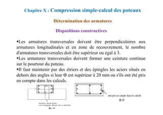Dispositions constructives
Les armatures transversales doivent être perpendiculaires aux
armatures longitudinales et en zone de recouvrement, le nombre
d'armatures transversales doit être supérieur ou égal à 3.
Les armatures transversales doivent former une ceinture continue
Chapitre X : Compression simple-calcul des poteaux
Détermination des armatures
Les armatures transversales doivent former une ceinture continue
sur le pourtour du poteau.
Il faut maintenir par des étriers et des épingles les aciers situés en
dehors des angles si leur Ф est supérieur à 20 mm ou s'ils ont été pris
en compte dans les calculs.
 