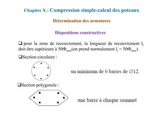 pour la zone de recouvrement, la longueur de recouvrement lr
doit être supérieure à 50Фmax(on prend normalement lr = 50Фmax).
Chapitre X : Compression simple-calcul des poteaux
Détermination des armatures
Dispositions constructives
Section circulaire :
Section circulaire :
Section polygonale :
 