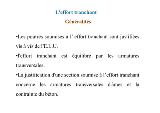 Généralités
•Les poutres soumises à I' effort tranchant sont justifiées
vis à vis de I'E.L.U.
•l'effort tranchant est équilibré par les armatures
L'effort tranchant
•l'effort tranchant est équilibré par les armatures
transversales.
•La justification d'une section soumise à l’effort tranchant
concerne les armatures transversales d'âmes et la
contrainte du béton.
 