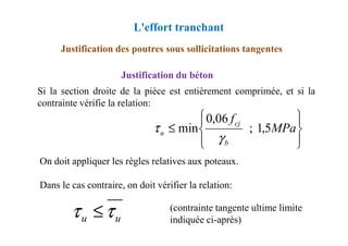 Justification des poutres sous sollicitations tangentes
Justification du béton
Si la section droite de la pièce est entièrement comprimée, et si la
contrainte vérifie la relation:
L'effort tranchant






≤ MPa
fcj
5
,
1
;
06
,
0
min
τ
On doit appliquer les règles relatives aux poteaux.
Dans le cas contraire, on doit vérifier la relation:
(contrainte tangente ultime limite
indiquée ci-après)










≤ MPa
f
b
cj
u 5
,
1
;
06
,
0
min
γ
τ
u
u τ
τ ≤
 